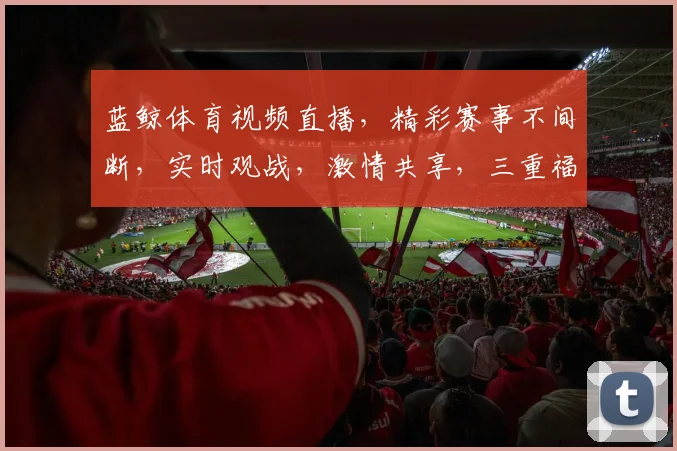 蓝鲸体育视频直播，精彩赛事不间断，实时观战，激情共享，三重福利等你来
