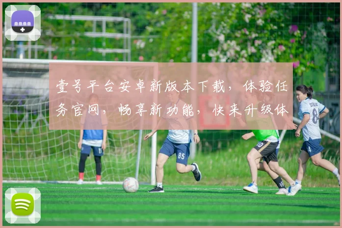 壹号平台安卓新版本下载，体验任务官网，畅享新功能，快来升级体验