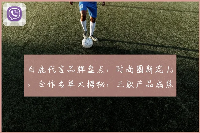 白鹿代言品牌盘点，时尚圈新宠儿，合作名单大揭秘，三款产品成焦点，引领潮流风尚